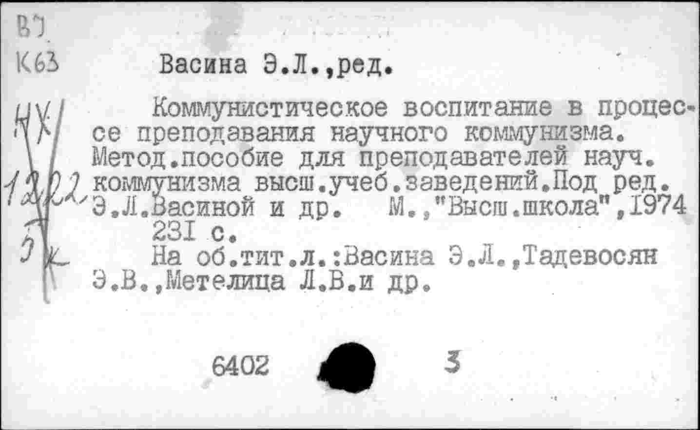 ﻿К62> Васина Э.Л.,ред.
ну/ Коммунистическое воспитание в процес-* \ Л/ се преподавания научного коммунизма.
\ / Метод.пособие для преподавателей науч. ИГ 7 коммунизма высш.учеб.заведений.Под ред. ‘Згх'Э. Л.Васиной и др.	М./'Высш.школа”, 1974
Л 231 с.
На об.тит.л.:Васина Э.Л.»Тадевосян Г Э.В.»Метелица Л.В.и др.
6402
3